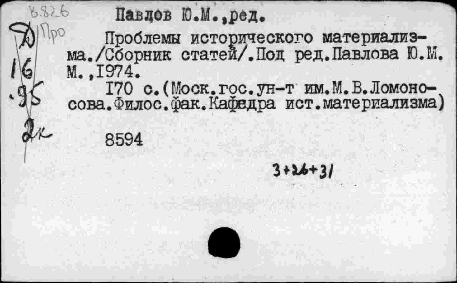 ﻿Павлов Ю.М.,ред

Проблемы исторического материализма. /Сборник статей/.Под ред.Павлова Ю.М. М.,1974.
170 с.(Моск.гос.ун-т им.М.В.Ломоносова. Фило с. фак. Кафедра ист.материализма)
8594
3*и+3/